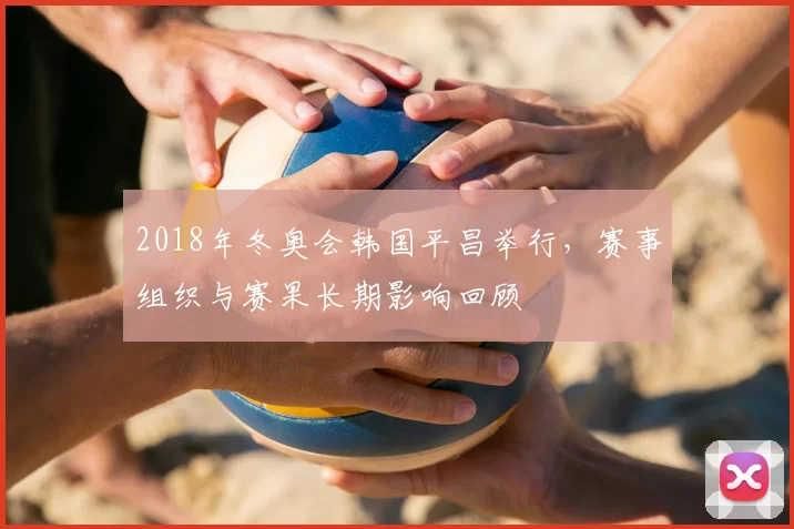 2018年冬奥会韩国平昌举行，赛事组织与赛果长期影响回顾
