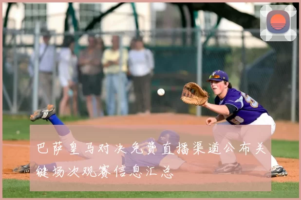 巴萨皇马对决免费直播渠道公布关键场次观赛信息汇总