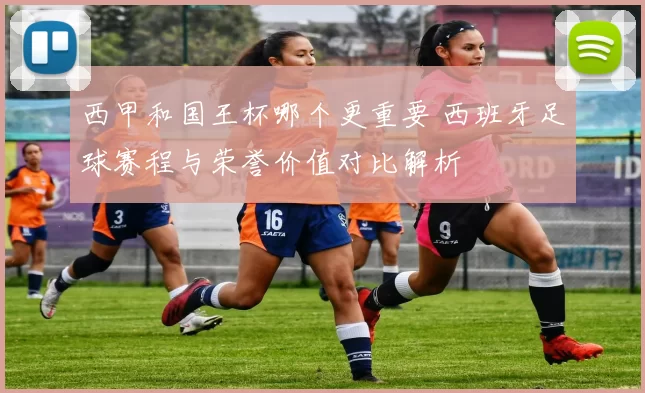 西甲和国王杯哪个更重要 西班牙足球赛程与荣誉价值对比解析