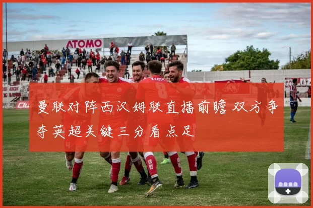 曼联对阵西汉姆联直播前瞻 双方争夺英超关键三分看点足