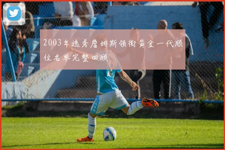 2003年选秀詹姆斯领衔黄金一代顺位名单完整回顾