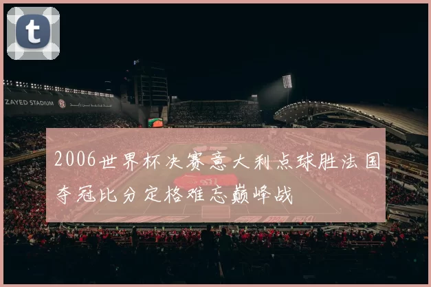 2006世界杯决赛意大利点球胜法国夺冠比分定格难忘巅峰战