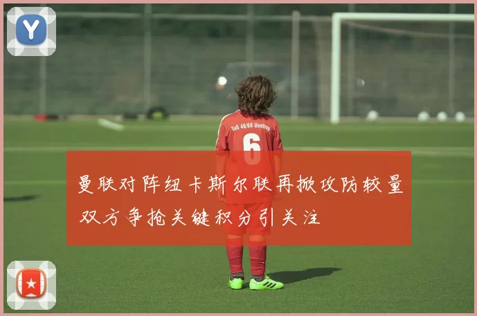 曼联对阵纽卡斯尔联再掀攻防较量 双方争抢关键积分引关注