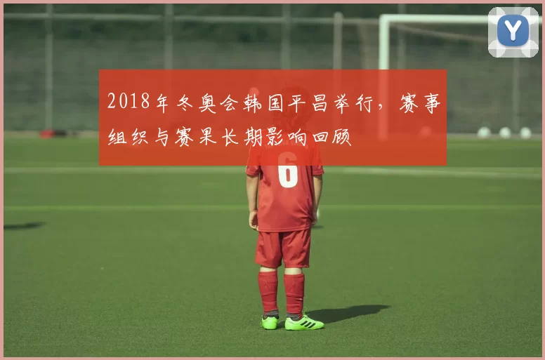 2018年冬奥会韩国平昌举行，赛事组织与赛果长期影响回顾