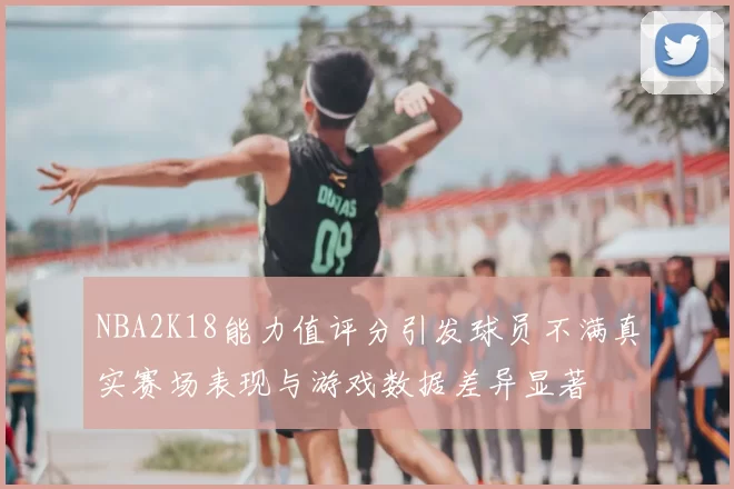 NBA2K18能力值评分引发球员不满真实赛场表现与游戏数据差异显著