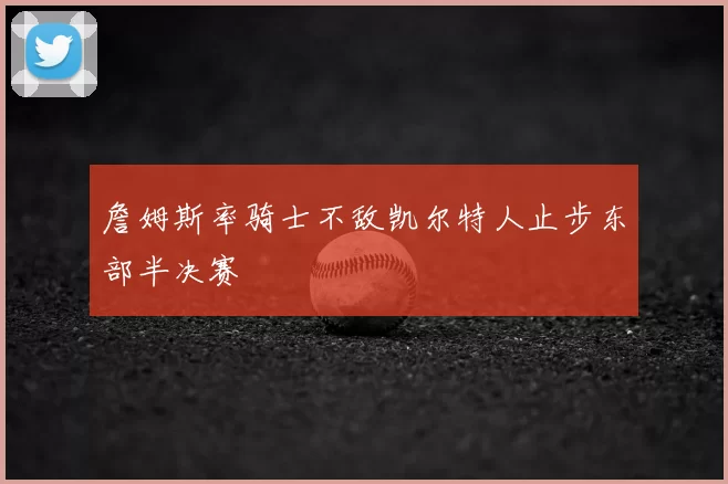 詹姆斯率骑士不敌凯尔特人止步东部半决赛