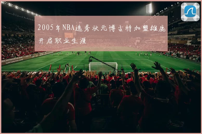2005年NBA选秀状元博古特加盟雄鹿开启职业生涯
