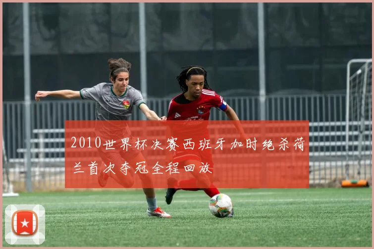 2010世界杯决赛西班牙加时绝杀荷兰首次夺冠全程回放