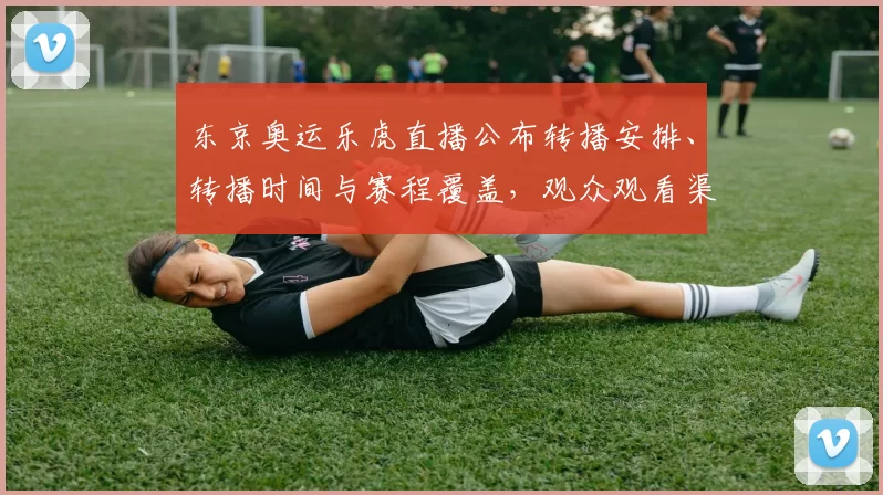 东京奥运乐虎直播公布转播安排、转播时间与赛程覆盖，观众观看渠道调整