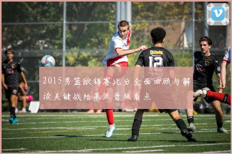 2015男篮欧锦赛比分全面回顾与解读关键战结果及晋级看点