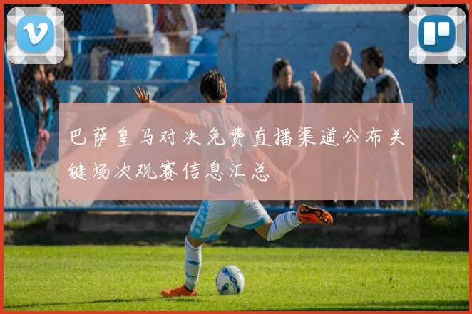 巴萨皇马对决免费直播渠道公布关键场次观赛信息汇总