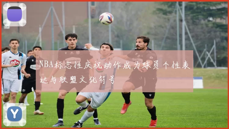 NBA标志性庆祝动作成为球员个性表达与联盟文化符号