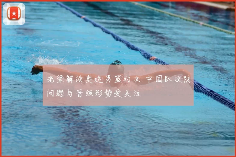 老梁解读奥运男篮对决 中国队攻防问题与晋级形势受关注