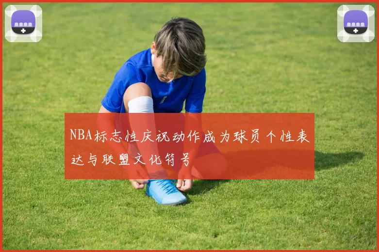 NBA标志性庆祝动作成为球员个性表达与联盟文化符号