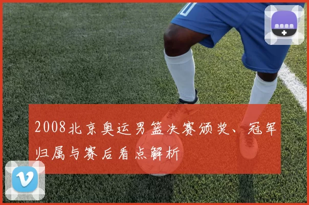 2008北京奥运男篮决赛颁奖、冠军归属与赛后看点解析