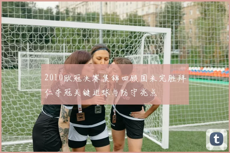 2010欧冠决赛集锦回顾国米完胜拜仁夺冠关键进球与防守亮点