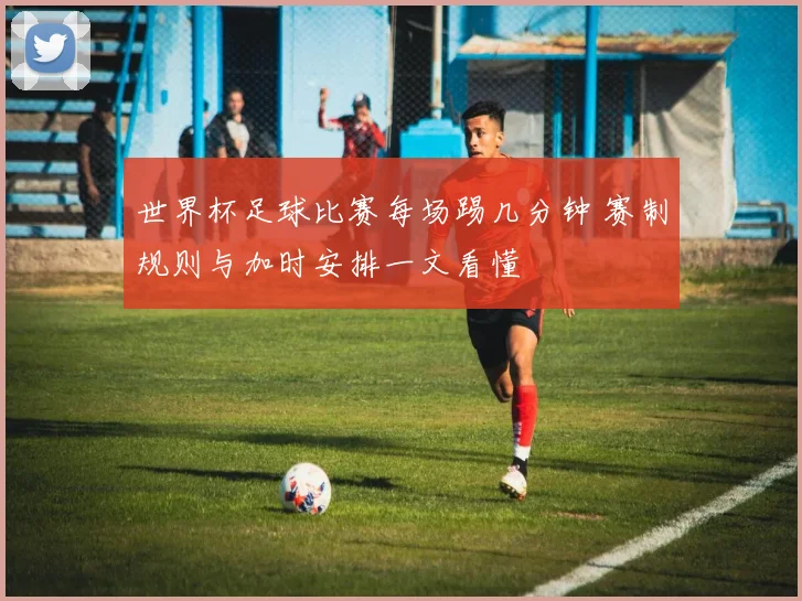 世界杯足球比赛每场踢几分钟 赛制规则与加时安排一文看懂