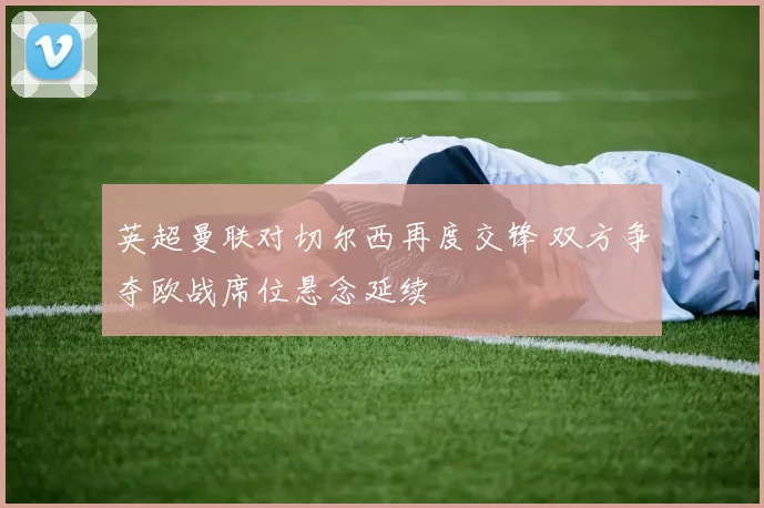 英超曼联对切尔西再度交锋 双方争夺欧战席位悬念延续