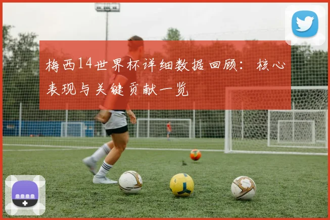 梅西14世界杯详细数据回顾:核心表现与关键贡献一览